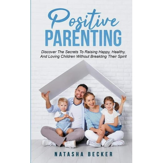 Positive Parenting : Discover The Secrets To Raising Happy, Healthy, And Loving Children Without Breaking Their Spirit (Paperback)