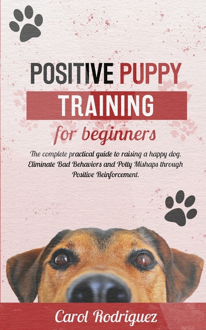 Positive Puppy Training for Beginners: The Complete Practical Guide to Raising a Happy Dog. Eliminate Bad Behaviors and