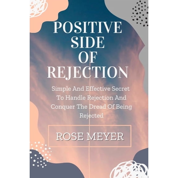 Positive Side of Rejection: Simple And Effective Secret To Handle Rejection And Conquer The Dread Of Being Rejected, (Paperback)