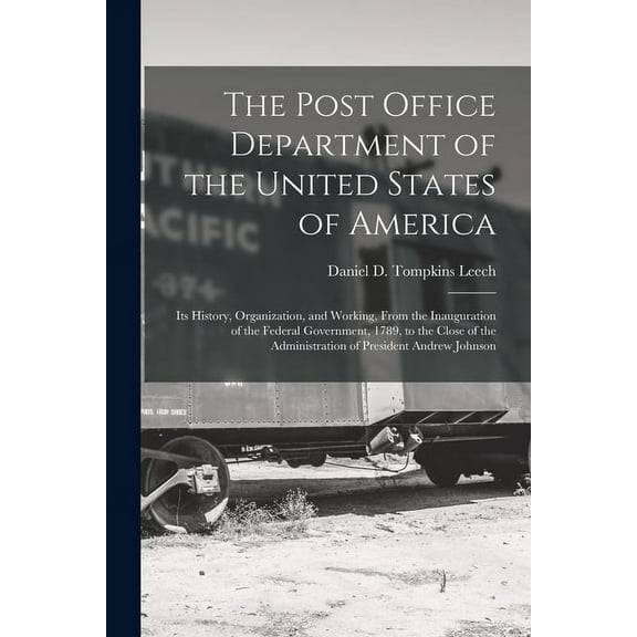 The Post Office Department of the United States of America : Its History, Organization, and Working, From the Inauguration of the Federal Government, 1789, to the Close of the Administration of President Andrew Johnson (Paperback)