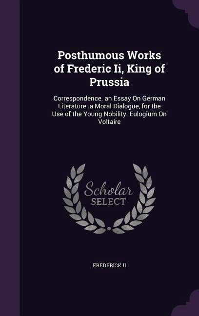 Posthumous Works of Frederic Ii, King of Prussia: Correspondence. an Essay On German Literature. a Moral Dialogue, for the Use of the Young Nobility. Eulogium On Voltaire (Hardcover)