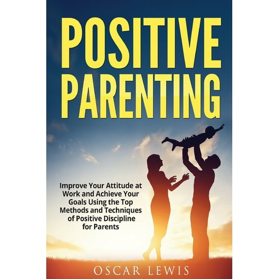 Postive Parenting : Improve Your Attitude at Work and Achieve Your Goals Using the Top Methods and Techniques of Positive Discipline for Parents (Paperback)