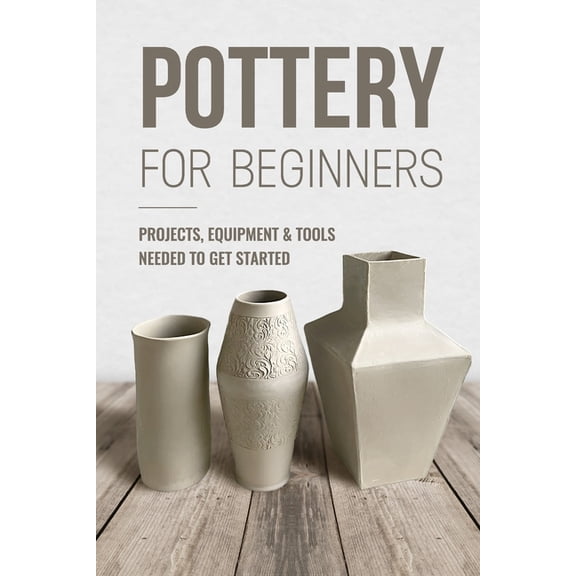 Pottery For Beginners: Projects, Equipment & Tools Needed To Get Started: Pottery Making Guide, (Paperback)