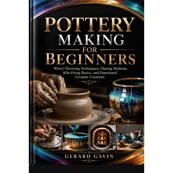 Pottery Making for Beginners: Wheel Throwing Techniques, Glazing Methods, Kiln Firing Basics, and Functional Ceramic Cre, (Paperback)