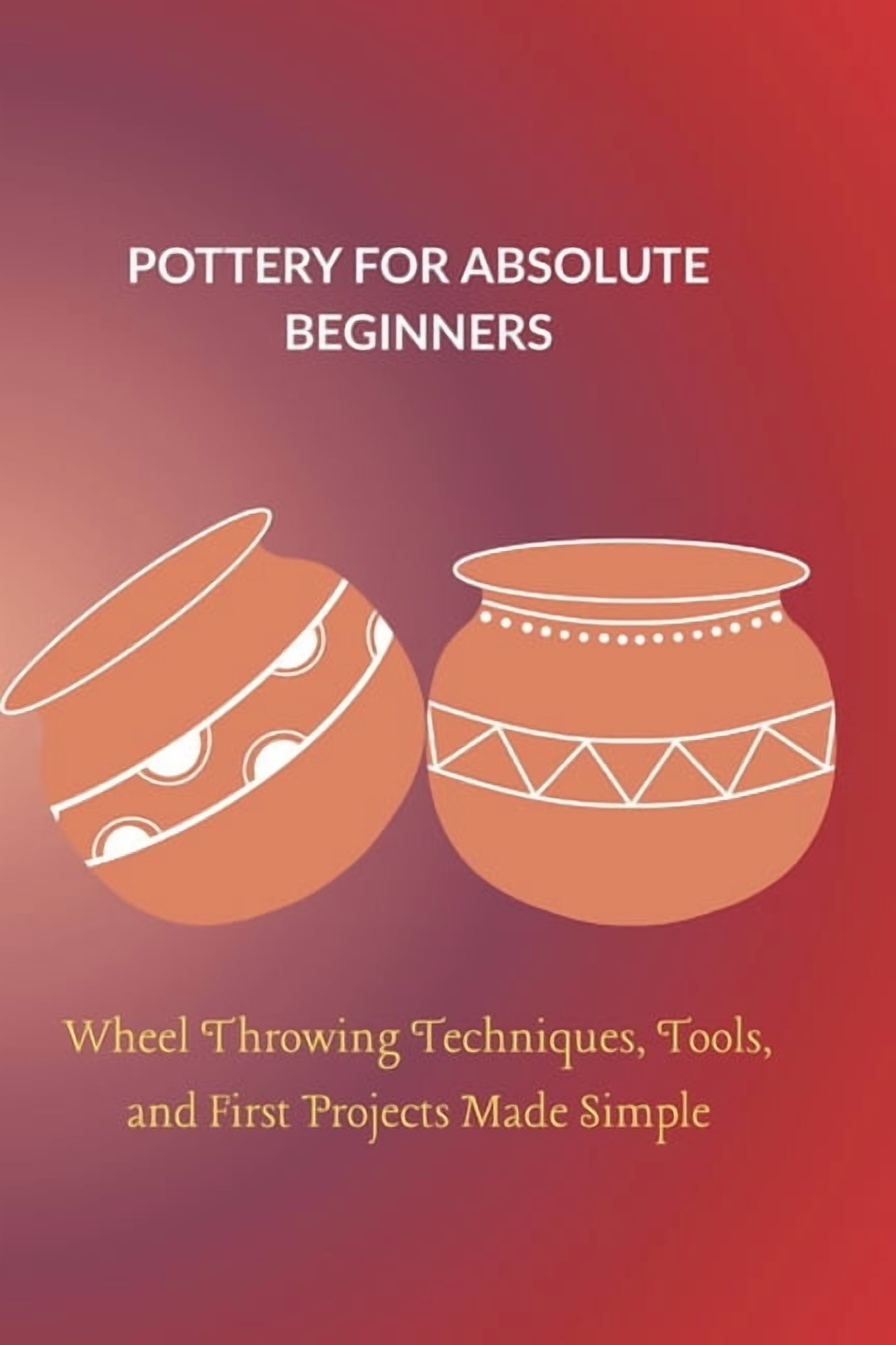 Pottery for Absolute Beginners: Wheel Throwing Techniques, Tools, and First Projects Made Simple, (Paperback)