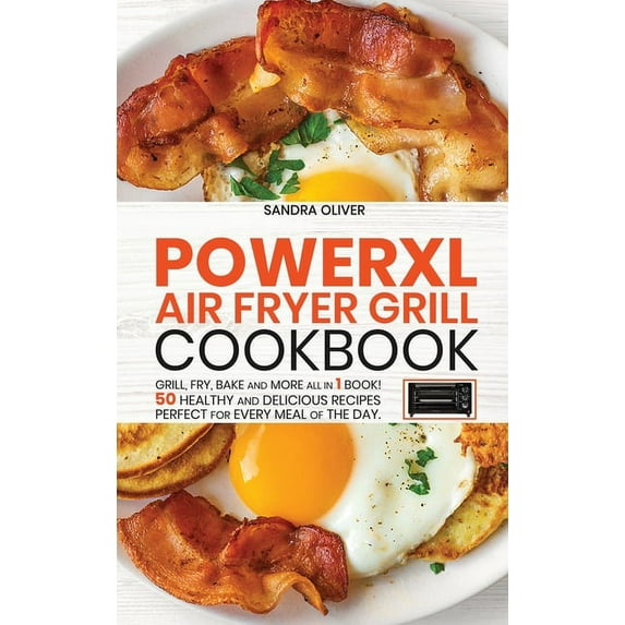 PowerXl Air Fryer Grill Cookbook : Grill, Fry, Bake and more all in 1 book! 50 Healthy and Delicious Recipes Perfect for Every Meal of the Day. (Hardcover)