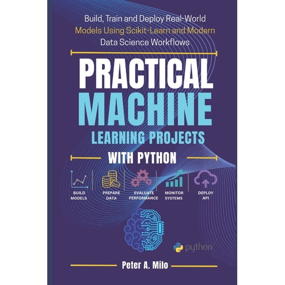 The Practical AI & Machine Learning Practical Machine Learning Projects with Python: Build, Train, and Deploy Real-World Models Using Scikit-Learn and Moder, Book 3, (Paperback)