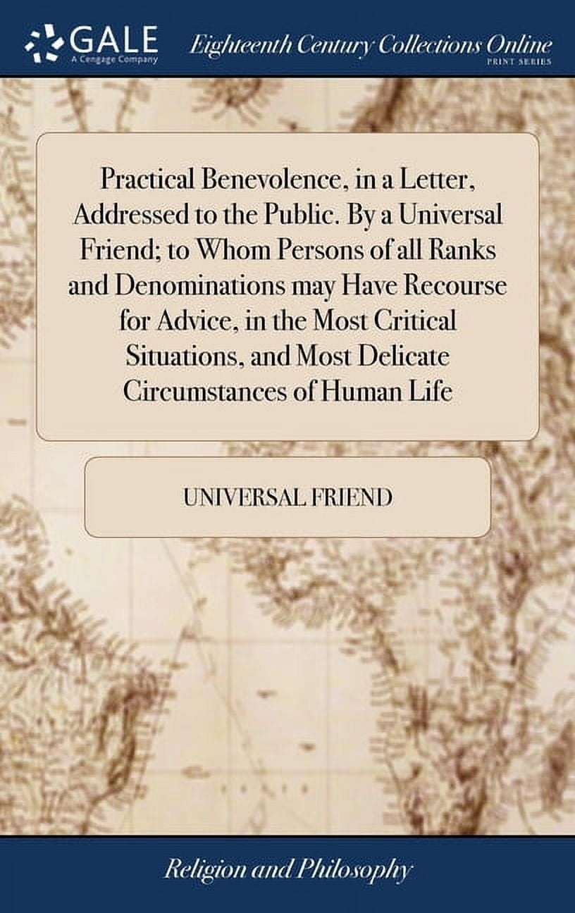 Practical Benevolence, in a Letter, Addressed to the Public. By a Universal Friend; to Whom Persons of all Ranks and Denominations may Have Recourse for Advice, in the Most Critical Situations, and Mo