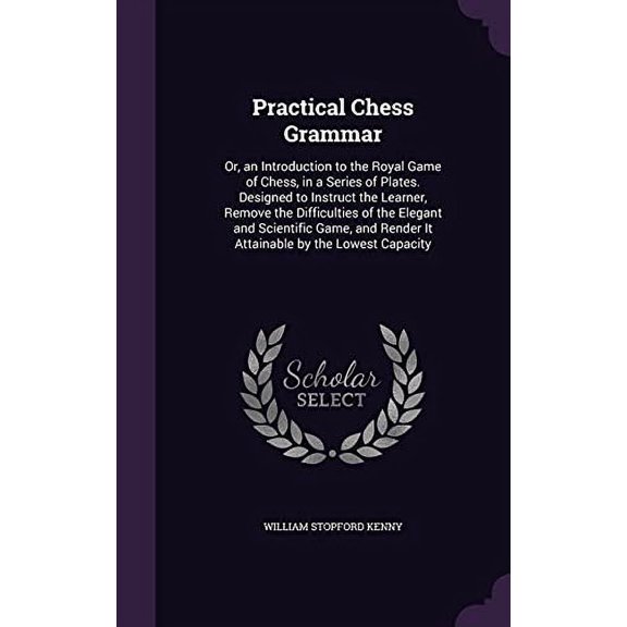 Practical Chess Grammar: Or, an Introduction to the Royal Game of Chess, in a Series of Plates. Designed to Instruct the Learner, Remove the . Render It Attainable by the Lowest Capacity 1358271976