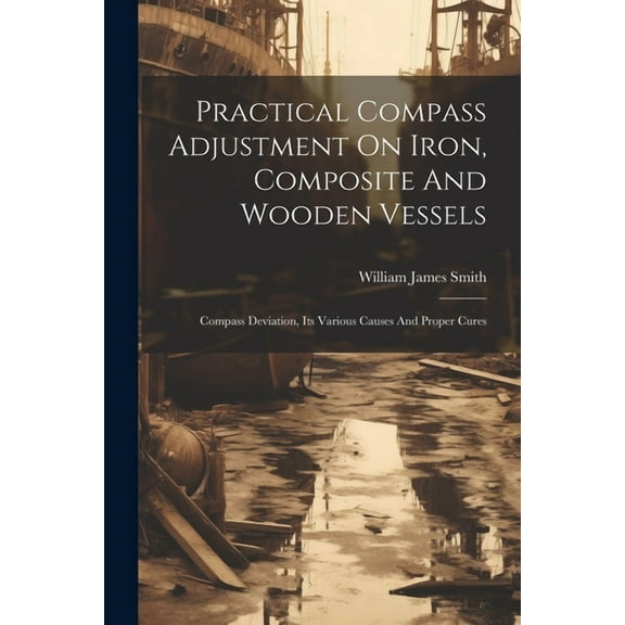 Practical Compass Adjustment On Iron, Composite And Wooden Vessels: Compass Deviation, Its Various Causes And Proper Cures (Paperback)
