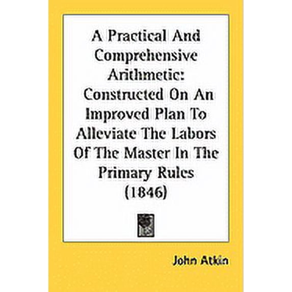 A Practical And Comprehensive Arithmetic : Constructed On An Improved Plan To Alleviate The Labors Of The Master In The Primary Rules (1846) (Paperback)