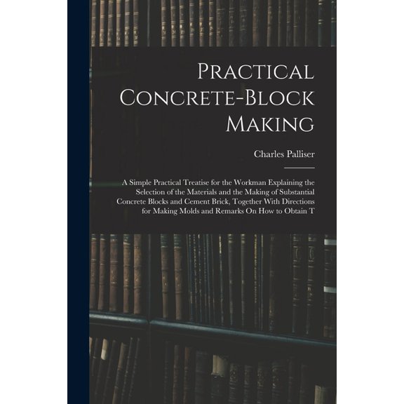 Practical Concrete-Block Making: A Simple Practical Treatise for the Workman Explaining the Selection of the Materials a, (Paperback)