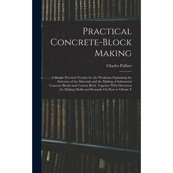 Practical Concrete-Block Making: A Simple Practical Treatise for the Workman Explaining the Selection of the Materials and the Making of Substantial Concrete Blocks and Cement Brick, Together With Dir