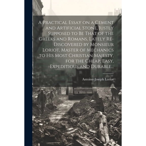 A Practical Essay on a Cement and Artificial Stone, Justly Supposed to Be That of the Greeks and Romans, Lately Re-discovered by Monsieur Loriot, Master of Mechanics to His Most Christian Majesty, for