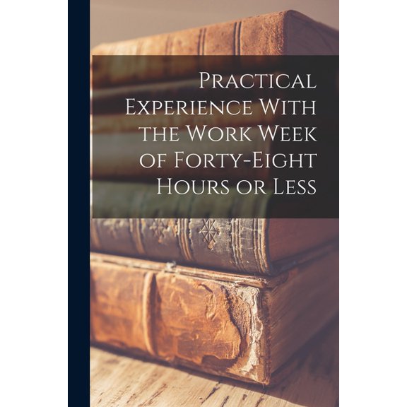 Practical Experience With the Work Week of Forty-Eight Hours or Less, (Paperback)