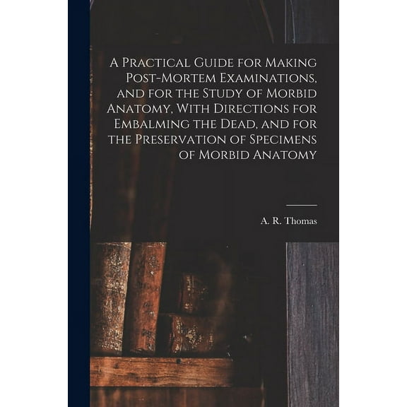 A Practical Guide for Making Post-mortem Examinations, and for the Study of Morbid Anatomy, With Directions for Embalming the Dead, and for the Preservation of Specimens of Morbid Anatomy (Paperback)