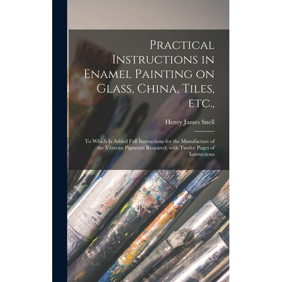 Practical Instructions in Enamel Painting on Glass, China, Tiles, Etc.,: to Which is Added Full Instructions for the Manufacture of the Vitreous Pigments Required, With Twelve Pages of Instructions (H