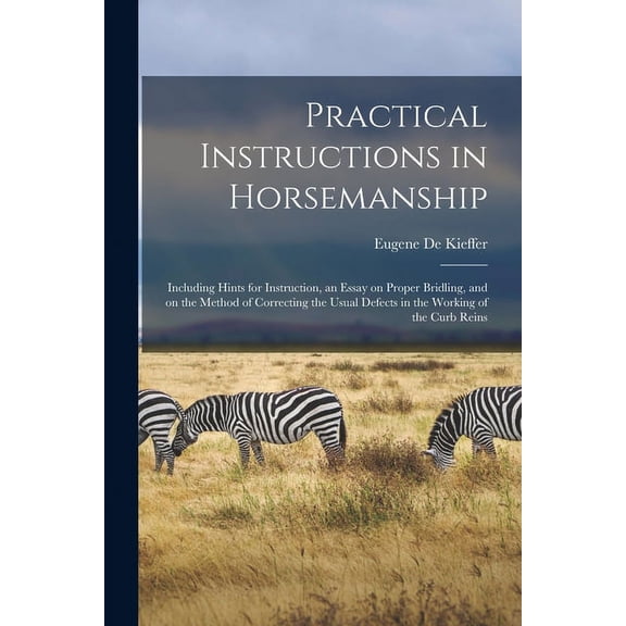 Practical Instructions in Horsemanship: Including Hints for Instruction, an Essay on Proper Bridling, and on the Method of Correcting the Usual Defects in the Working of the Curb Reins (Paperback)