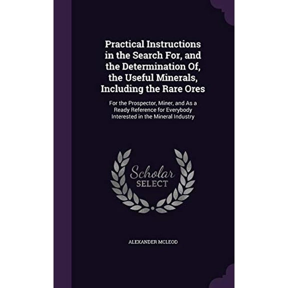 Practical Instructions in the Search For, and the Determination Of, the Useful Minerals, Including the Rare Ores: For the Prospector, Miner, and as a . Everybody Interested in the Minera 1357024533