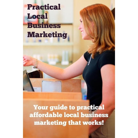 Practical Local Business Marketing: Your Guide to Practical Affordable Local Business Marketing That Works! Paperback