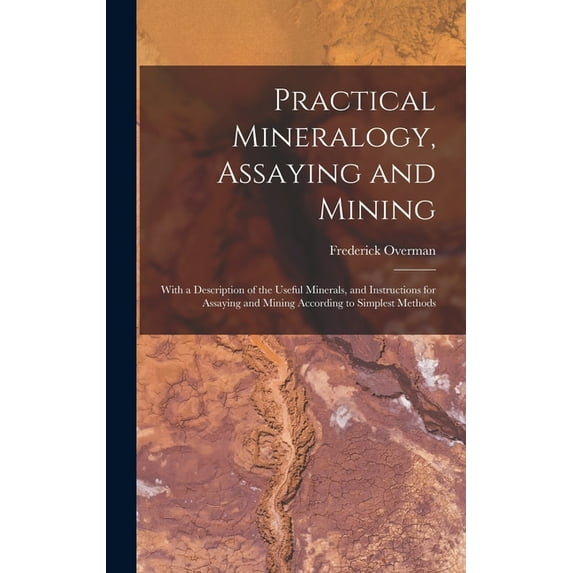 Practical Mineralogy, Assaying and Mining: With a Description of the Useful Minerals, and Instructions for Assaying and , (Hardcover)