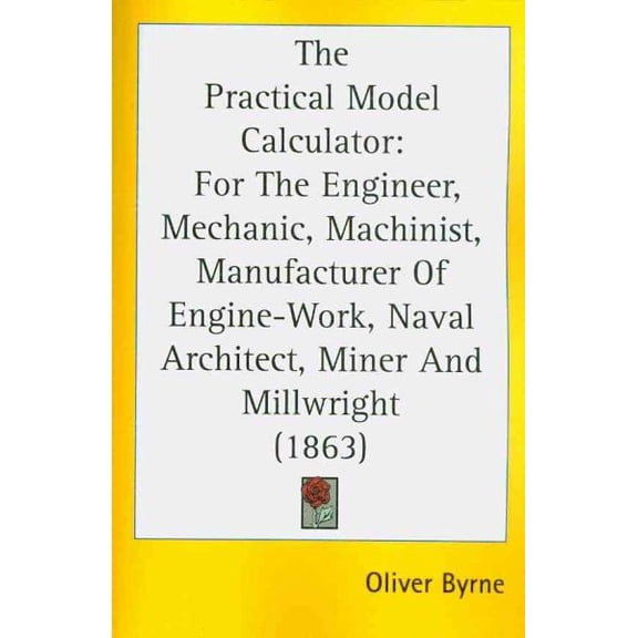 Practical Model Calculator : For the Engineer, Mechanic, Machinist, Manufacturer of Engine-Work, Naval Architect, Miner and Millwright