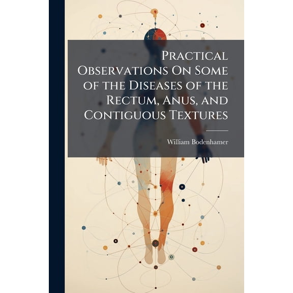 Practical Observations On Some of the Diseases of the Rectum, Anus, and Contiguous Textures : Giving Their Nature, Seat, Causes, Symptoms, Consequences, and Prevention; Especially Addressed to the Non-Medical Reader (Paperback)