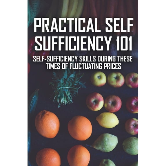 Practical Self Sufficiency 101 : Self-Sufficiency Skills During These Times Of Fluctuating Prices: Self-Sufficiency The Complete Guide (Paperback)