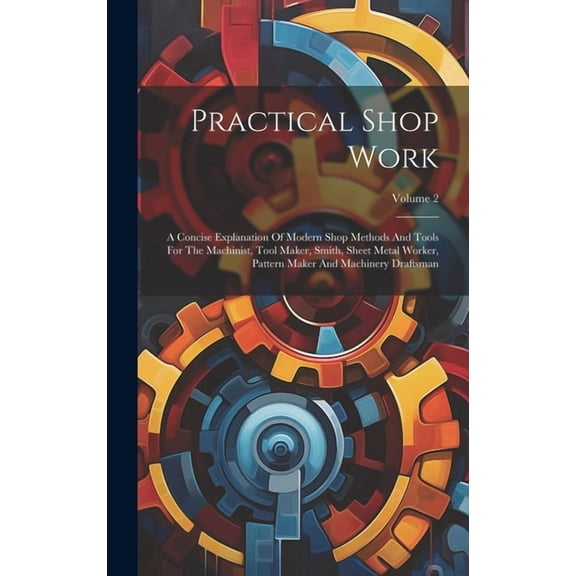 Practical Shop Work: A Concise Explanation Of Modern Shop Methods And Tools For The Machinist, Tool Maker, Smith, Sheet Metal Worker, Pattern Maker And Machinery Draftsman; Volume 2 (Hardcover)