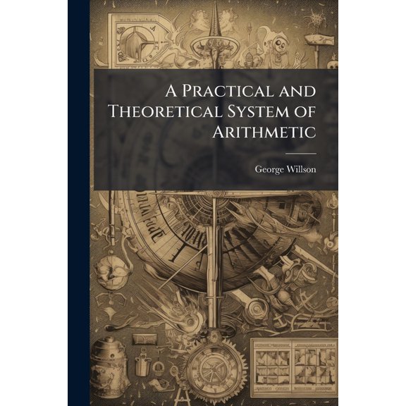A Practical and Theoretical System of Arithmetic : Containing Several New Methods of Operation, and a New System of Proportion; With Theoretical Explanations of All the Principal Rules. Also, a Treatise on Mensuration, and a Brief Practical System of Book-