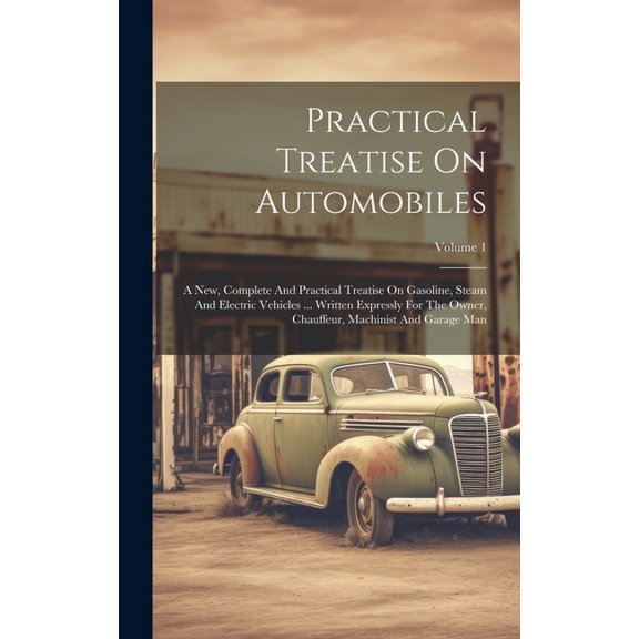 Practical Treatise On Automobiles: A New, Complete And Practical Treatise On Gasoline, Steam And Electric Vehicles ... Written Expressly For The Owner, Chauffeur, Machinist And Garage Man; Volume 1 (H