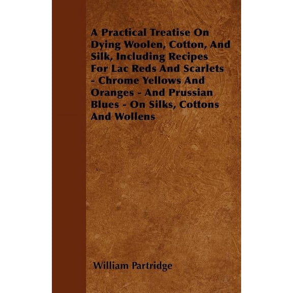 A Practical Treatise On Dying Woolen, Cotton, And Silk, Including Recipes For Lac Reds And Scarlets - Chrome Yellows And Oranges - And Prussian Blues - On Silks, Cottons And Wollens (Paperback)