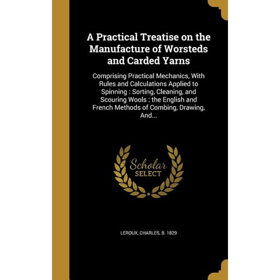 A Practical Treatise on the Manufacture of Worsteds and Carded Yarns : Comprising Practical Mechanics, With Rules and Calculations Applied to Spinning: Sorting, Cleaning, and Scouring Wools: the English and French Methods of Combing, Drawing, And... (Hardcover)