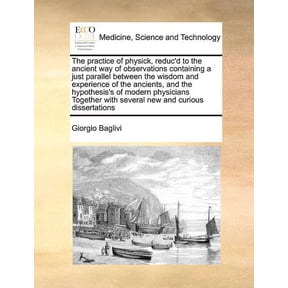 The Practice of Physick, Reduc'd to the Ancient Way of Observations Containing a Just Parallel Between the Wisdom and Experience of the Ancients, and the Hypothesis's of Modern Physicians Together with Several New and Curious Dissertations (Paperback)