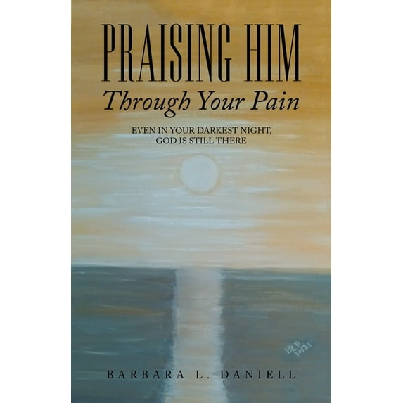 Praising Him Through Your Pain : Even in Your Darkest Night, God Is Still There