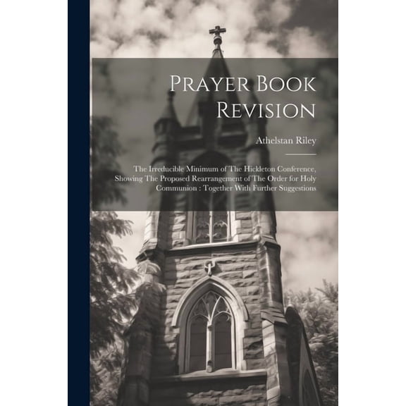 Prayer Book Revision: The Irreducible Minimum of The Hickleton Conference, Showing The Proposed Rearrangement of The Order for Holy Communion: Together With Further Suggestions (Paperback)