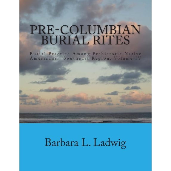 Pre-Columbian Burial Rites: Burial Practice Among Prehistoric Native Americans: Southeast Region, Volume IV