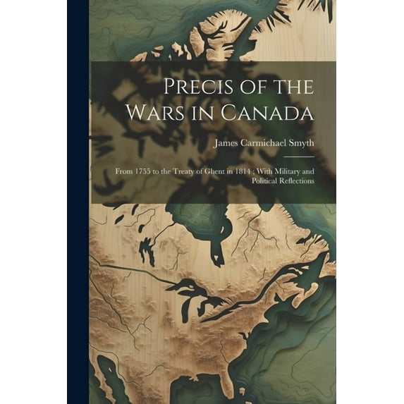 Precis of the Wars in Canada: From 1755 to the Treaty of Ghent in 1814; With Military and Political Reflections (Paperback)