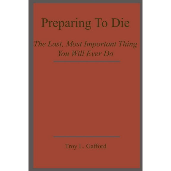 Preparing To Die: The Last, Most Important Thing You Will Ever Do (Paperback) by Troy L Gafford