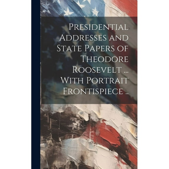 Presidential Addresses and State Papers of Theodore Roosevelt ... With Portrait Frontispiece .. (Hardcover)