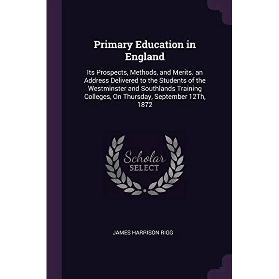 Primary Education in England: Its Prospects, Methods, and Merits. an Address Delivered to the Students of the Westminster and Southlands Training Colleges, On Thursday, September 12Th, 187 1377955117