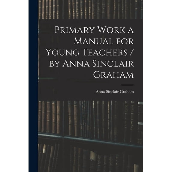 Primary Work a Manual for Young Teachers / by Anna Sinclair Graham, (Paperback)