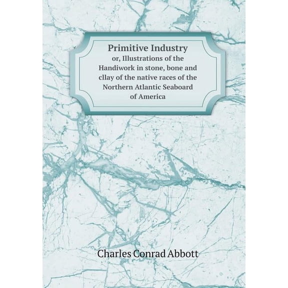 Primitive Industry or, Illustrations of the Handiwork in stone, bone and cllay of the native races of the Northern Atlantic Seaboard of America (Paperback)