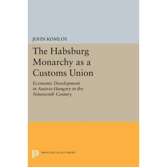 Princeton Legacy Library The Habsburg Monarchy as a Customs Union: Economic Development in Austria-Hungary in the Nineteenth Century, Book 635, (Paperback)