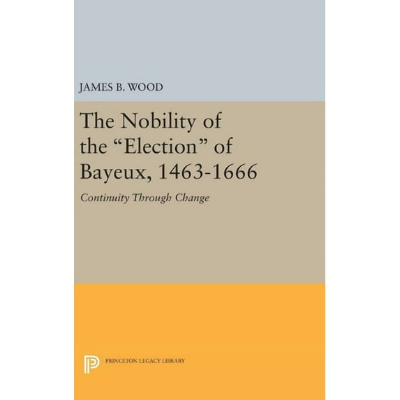 Princeton Legacy Library The Nobility of the Election of Bayeux, 1463-1666: Continuity Through Change, Book 537, (Hardcover)