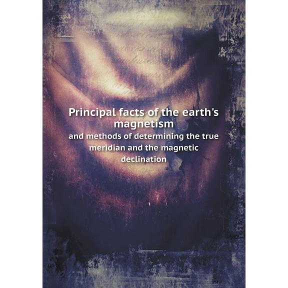 Principal facts of the earth's magnetism and methods of determining the true meridian and the magnetic declination (Paperback)