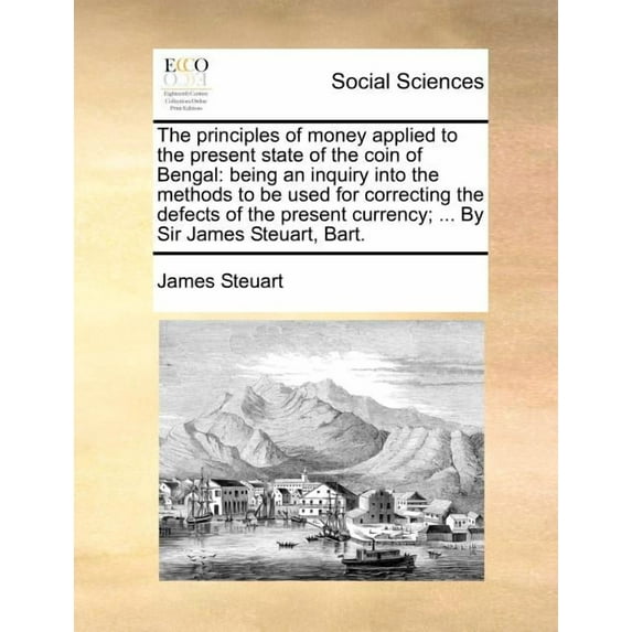 The Principles of Money Applied to the Present State of the Coin of Bengal : Being an Inquiry Into the Methods to Be Used for Correcting the Defects of the Present Currency; ... by Sir James Steuart, Bart. (Paperback)