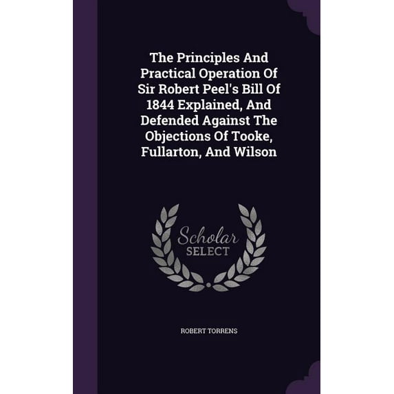 The Principles And Practical Operation Of Sir Robert Peel's Bill Of 1844 Explained, And Defended Against The Objections Of Tooke, Fullarton, And Wilson (Hardcover)