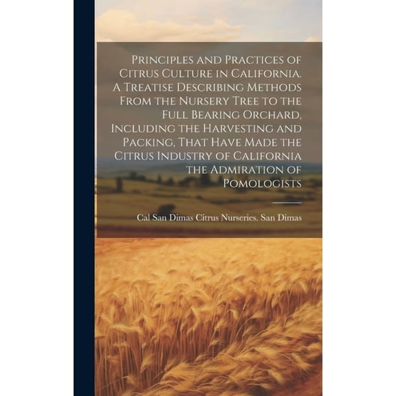 Principles and Practices of Citrus Culture in California. A Treatise Describing Methods From the Nursery Tree to the Full Bearing Orchard, Including the Harvesting and Packing, That Have Made the Citr