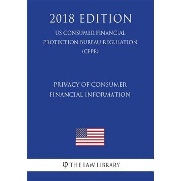 Privacy of Consumer Financial Information (Us Consumer Financial Protection Bureau Regulation) (Cfpb) (2018 Edition)